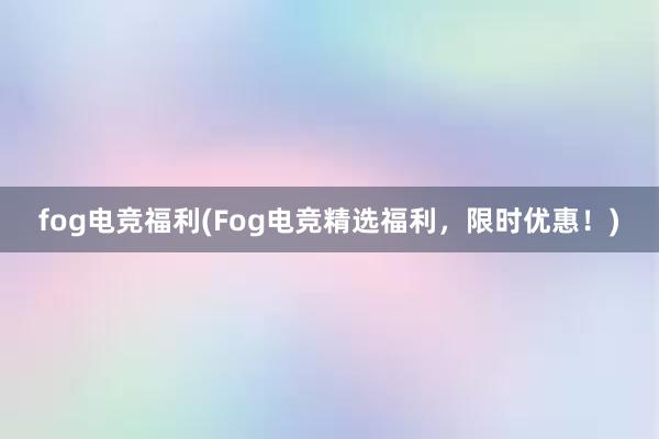 fog电竞福利(Fog电竞精选福利，限时优惠！)