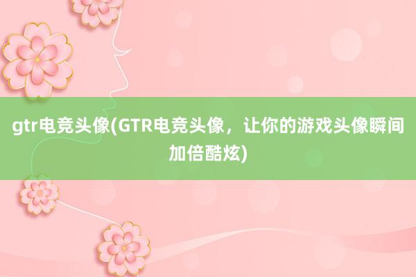 gtr电竞头像(GTR电竞头像，让你的游戏头像瞬间加倍酷炫)