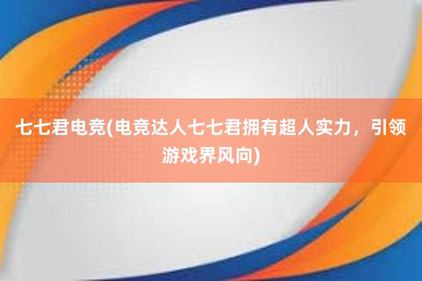 七七君电竞(电竞达人七七君拥有超人实力，引领游戏界风向)