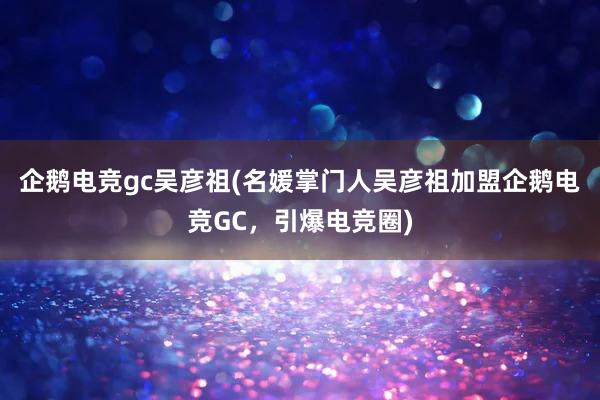 企鹅电竞gc吴彦祖(名媛掌门人吴彦祖加盟企鹅电竞GC，引爆电竞圈)