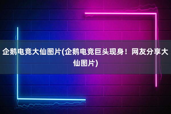 企鹅电竞大仙图片(企鹅电竞巨头现身！网友分享大仙图片)