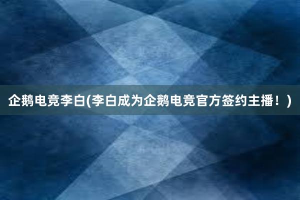 企鹅电竞李白(李白成为企鹅电竞官方签约主播！)