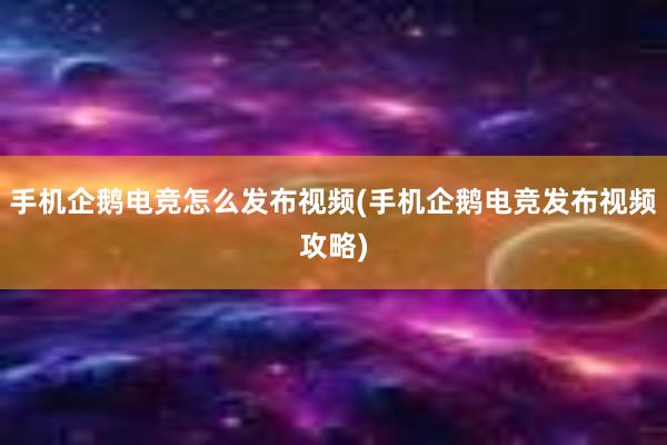 手机企鹅电竞怎么发布视频(手机企鹅电竞发布视频攻略)