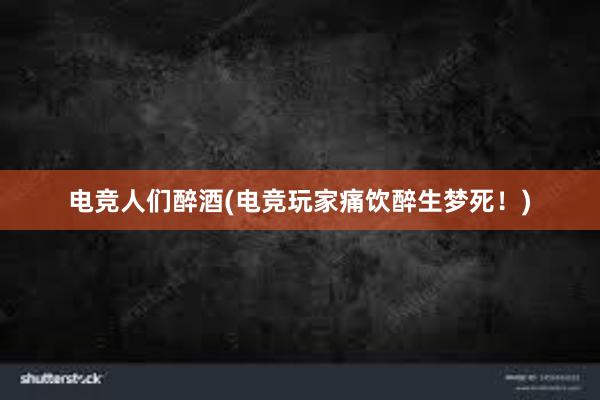 电竞人们醉酒(电竞玩家痛饮醉生梦死！)